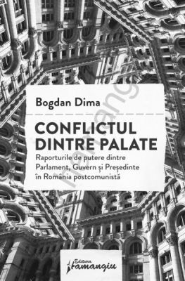 Conflictul dintre palate. Raporturile de putere dintre Parlament, Guvern si Presedinte in Romania postcomunista